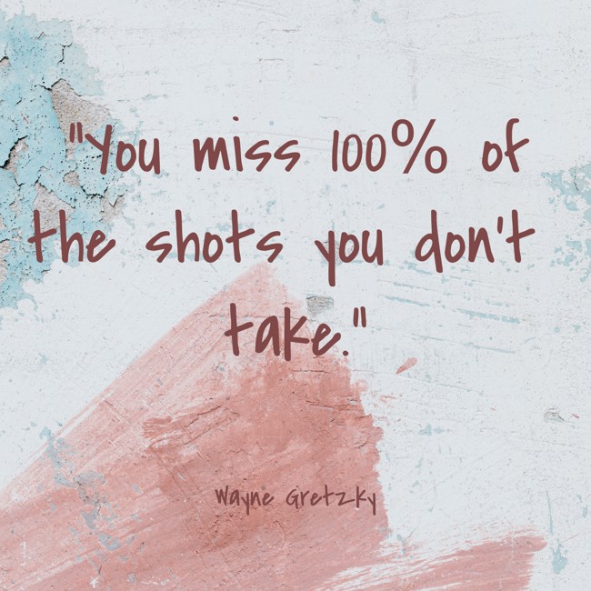 You miss 100% of the shots you don’t take. - Wayne Gretzky