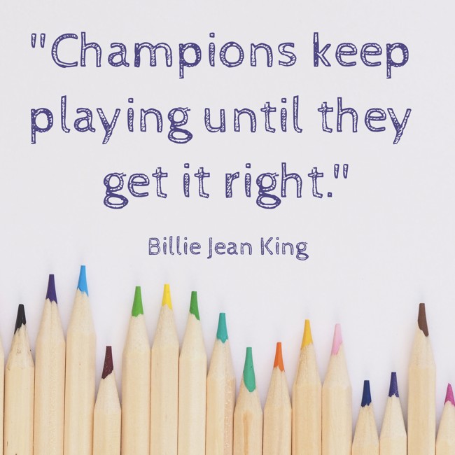 Champions keep playing until they get it right. - Billie Jean King