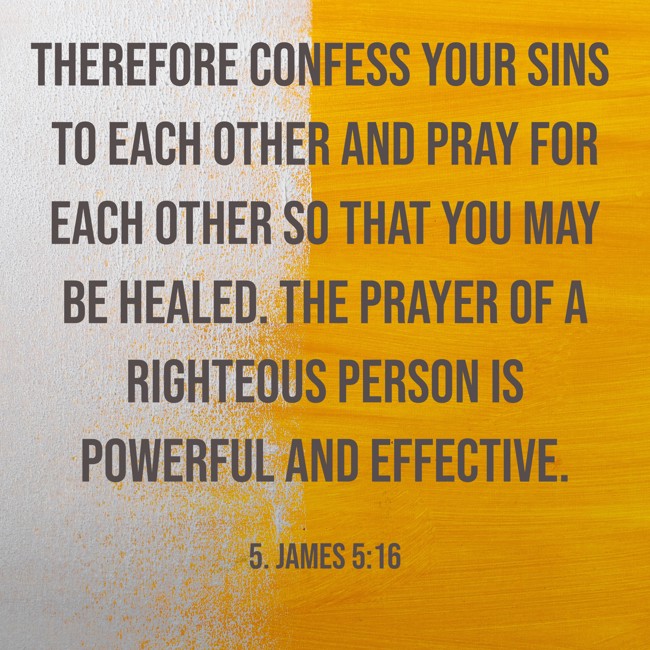 Therefore confess your sins to each other and pray for each other so that you may be healed. The prayer of a righteous person is powerful and effective. - 5. James 5:16