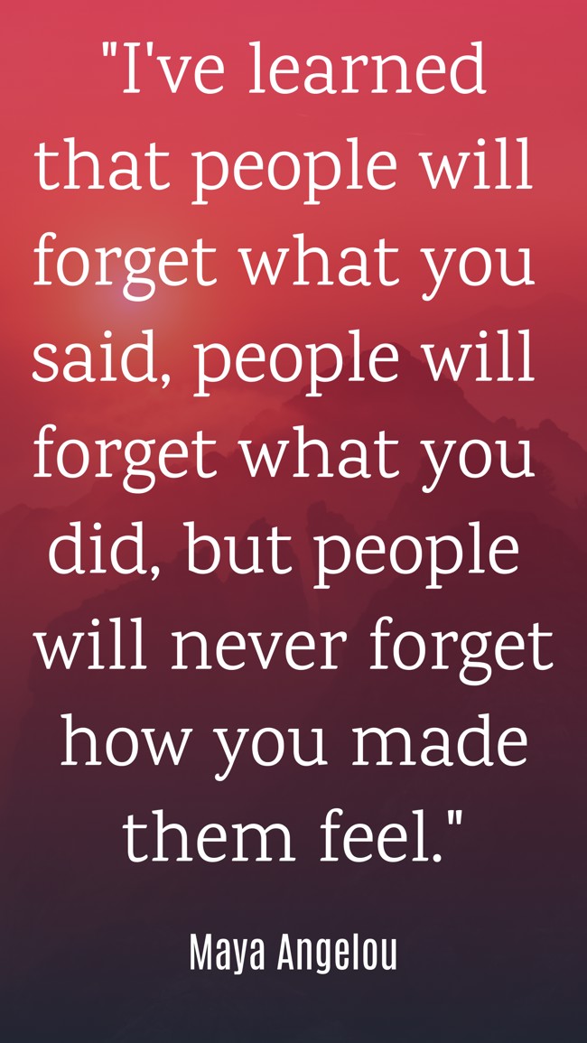  I've learned that people will forget what you said, people will forget what you did, but people will never forget how you made them feel.   - Maya Angelou 