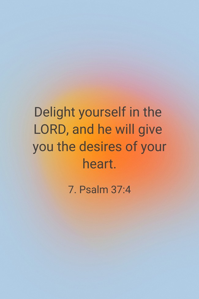 Delight yourself in the LORD, and he will give you the desires of your heart. - 7. Psalm 37:4