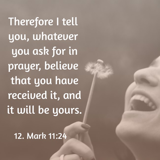 Therefore I tell you, whatever you ask for in prayer, believe that you have received it, and it will be yours. - 12. Mark 11:24