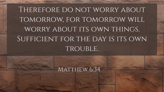 Therefore do not worry about tomorrow, for tomorrow will worry about its own things. Sufficient for the day is its own trouble. - Matthew 6:34
