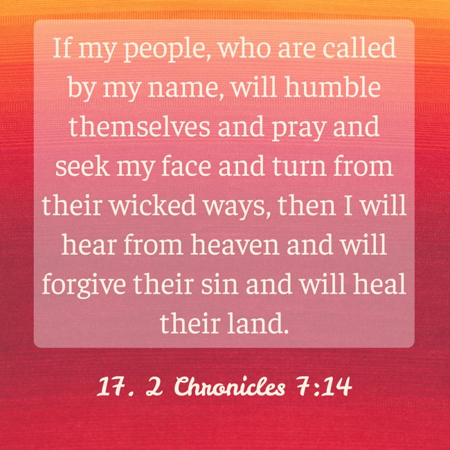 If my people, who are called by my name, will humble themselves and pray and seek my face and turn from their wicked ways, then I will hear from heaven and will forgive their sin and will heal their land. - 17. 2 Chronicles 7:14