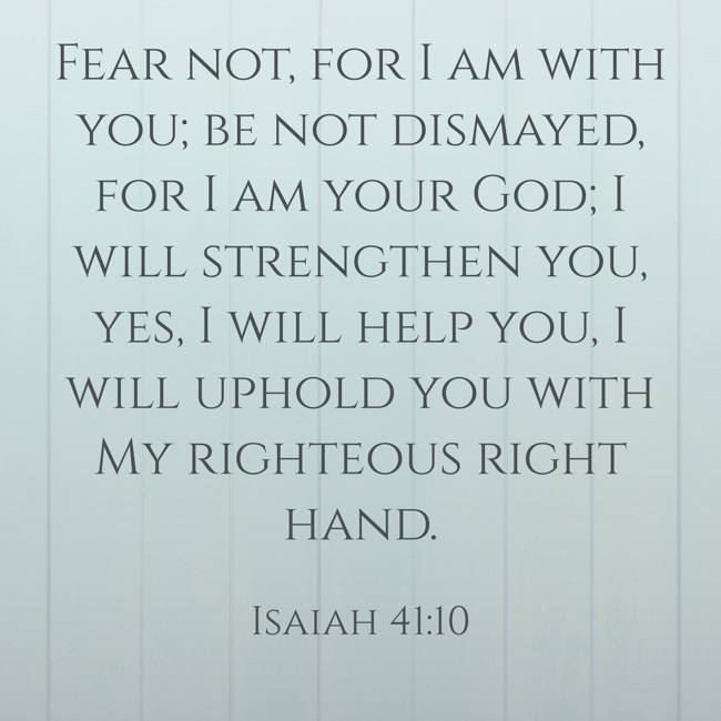 Fear not, for I am with you; be not dismayed, for I am your God; I will strengthen you, yes, I will help you, I will uphold you with My righteous right hand. - Isaiah 41:10