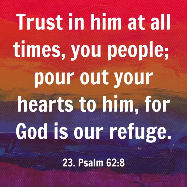 Trust in him at all times, you people; pour out your hearts to him, for God is our refuge. - 23. Psalm 62:8