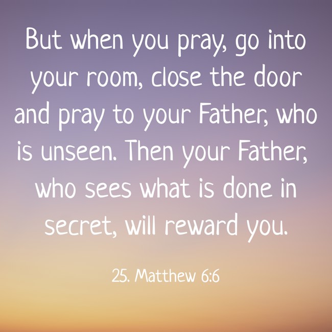 But when you pray, go into your room, close the door and pray to your Father, who is unseen. Then your Father, who sees what is done in secret, will reward you. - 25. Matthew 6:6