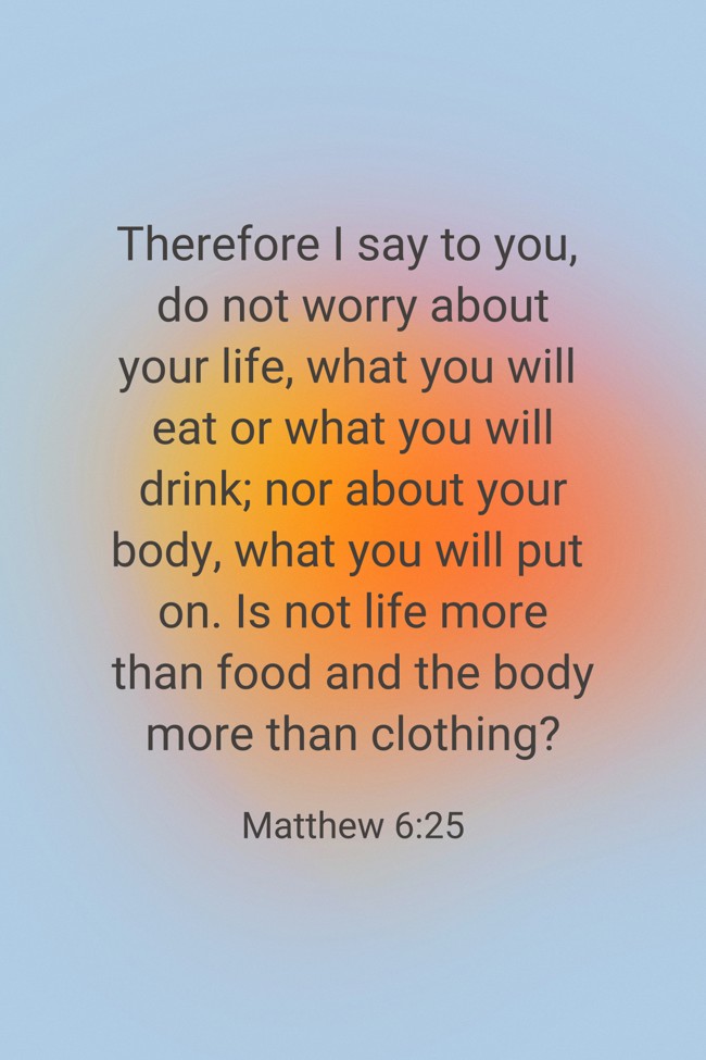Therefore I say to you, do not worry about your life, what you will eat or what you will drink; nor about your body, what you will put on. Is not life more than food and the body more than clothing? - Matthew 6:25