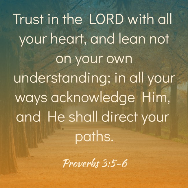 Trust in the LORD with all your heart, and lean not on your own understanding; in all your ways acknowledge Him, and He shall direct your paths. - Proverbs 3:5-6