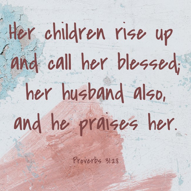 Her children rise up and call her blessed; her husband also, and he praises her. - Proverbs 31:28