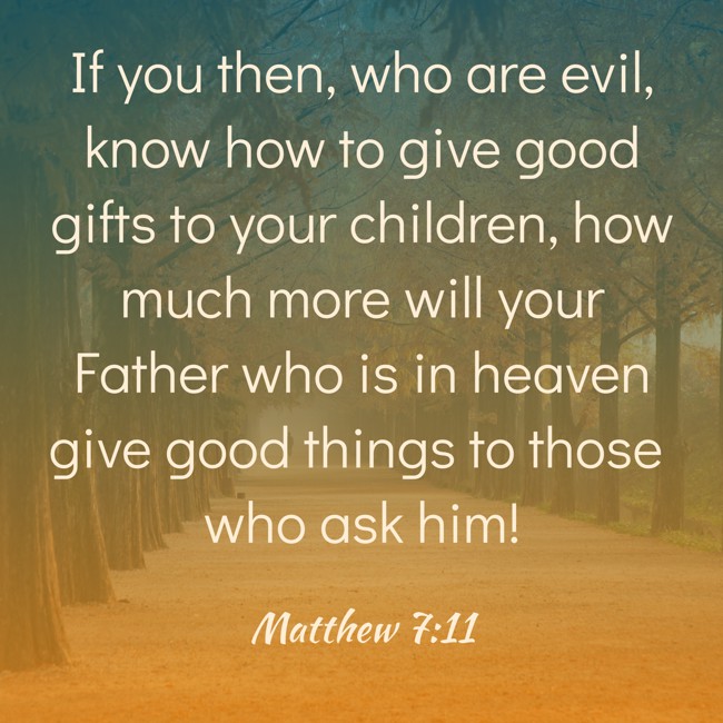 If you then, who are evil, know how to give good gifts to your children, how much more will your Father who is in heaven give good things to those who ask him! - Matthew 7:11