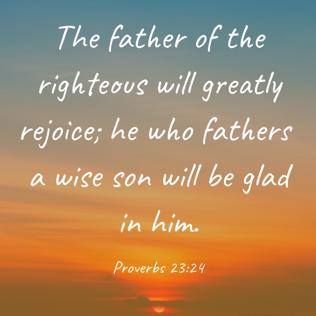 The father of the righteous will greatly rejoice; he who fathers a wise son will be glad in him. - Proverbs 23:24