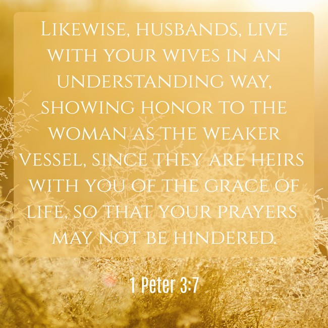 Likewise, husbands, live with your wives in an understanding way, showing honor to the woman as the weaker vessel, since they are heirs with you of the grace of life, so that your prayers may not be hindered. - 1 Peter 3:7