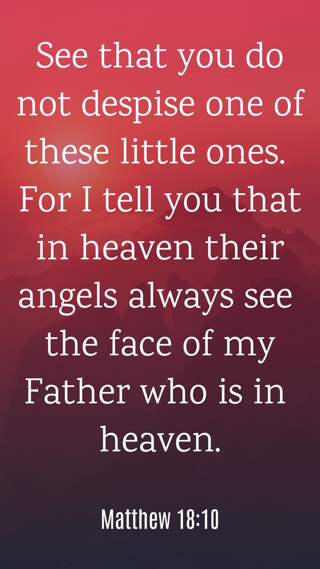 See that you do not despise one of these little ones. For I tell you that in heaven their angels always see the face of my Father who is in heaven. - Matthew 18:10