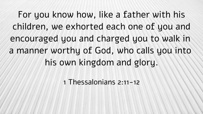 For you know how, like a father with his children, we exhorted each one of you and encouraged you and charged you to walk in a manner worthy of God, who calls you into his own kingdom and glory. - 1 Thessalonians 2:11-12