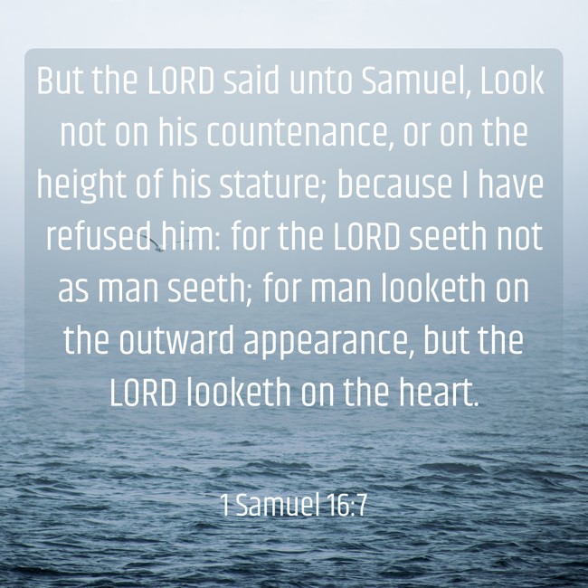  But the LORD said unto Samuel, Look not on his countenance, or on the height of his stature; because I have refused him: for the LORD seeth not as man seeth; for man looketh on the outward appearance, but the LORD looketh on the heart.   - 1 Samuel 16:7 