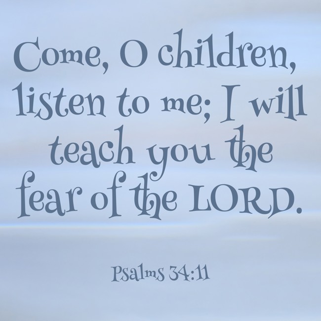 Come, O children, listen to me; I will teach you the fear of the LORD. - Psalms 34:11