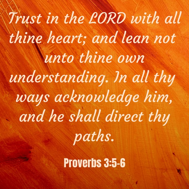  Trust in the LORD with all thine heart; and lean not unto thine own understanding. In all thy ways acknowledge him, and he shall direct thy paths.   - Proverbs 3:5-6 