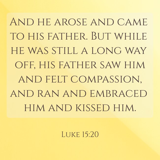 And he arose and came to his father. But while he was still a long way off, his father saw him and felt compassion, and ran and embraced him and kissed him. - Luke 15:20
