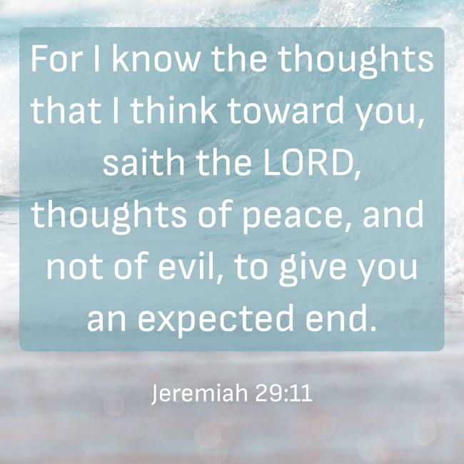  For I know the thoughts that I think toward you, saith the LORD, thoughts of peace, and not of evil, to give you an expected end.   - Jeremiah 29:11 