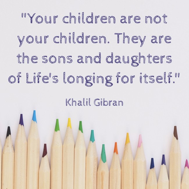 Your children are not your children. They are the sons and daughters of Life's longing for itself. - Khalil Gibran