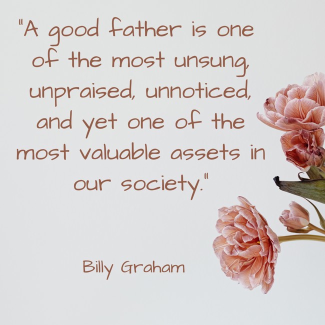 A good father is one of the most unsung, unpraised, unnoticed, and yet one of the most valuable assets in our society. - Billy Graham