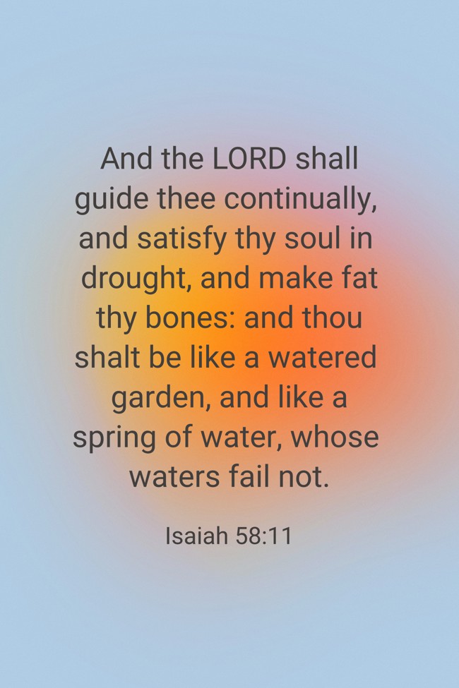  And the LORD shall guide thee continually, and satisfy thy soul in drought, and make fat thy bones: and thou shalt be like a watered garden, and like a spring of water, whose waters fail not.   - Isaiah 58:11 