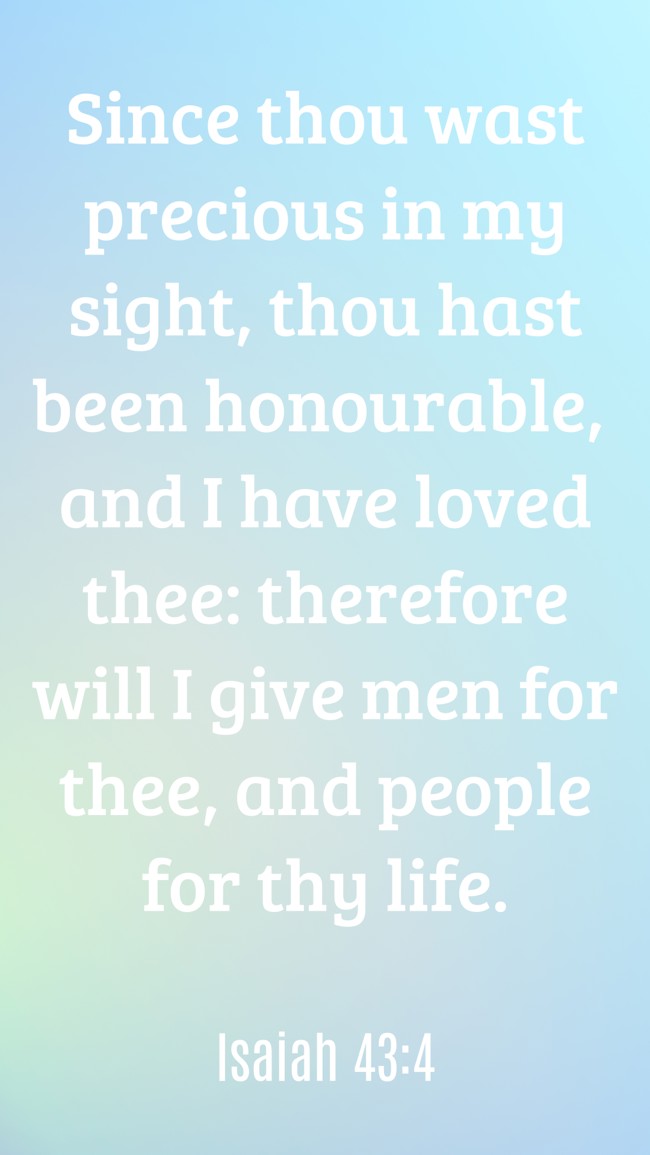  Since thou wast precious in my sight, thou hast been honourable, and I have loved thee: therefore will I give men for thee, and people for thy life.   - Isaiah 43:4 