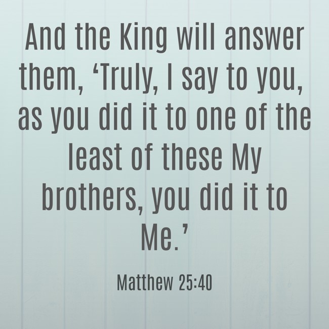  And the King will answer them, ‘Truly, I say to you, as you did it to one of the least of these My brothers, you did it to Me.’   - Matthew 25:40 