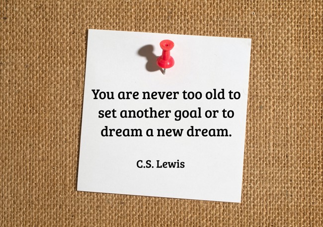  You are never too old to set another goal or to dream a new dream.   - C.S. Lewis 