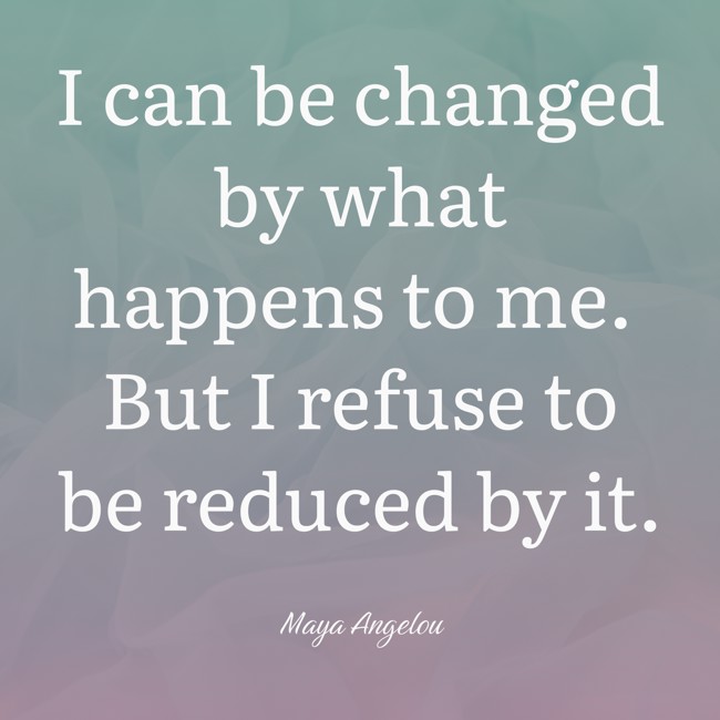  I can be changed by what happens to me. But I refuse to be reduced by it.   - Maya Angelou 