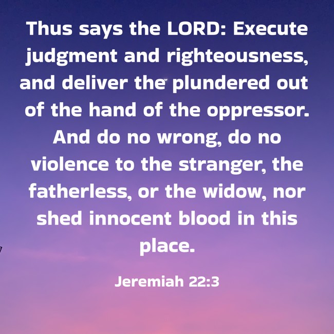  Thus says the LORD: Execute judgment and righteousness, and deliver the plundered out of the hand of the oppressor. And do no wrong, do no violence to the stranger, the fatherless, or the widow, nor shed innocent blood in this place.   - Jeremiah 22:3 