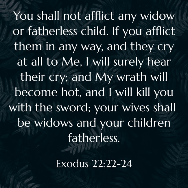  You shall not afflict any widow or fatherless child. If you afflict them in any way, and they cry at all to Me, I will surely hear their cry; and My wrath will become hot, and I will kill you with the sword; your wives shall be widows and your children fatherless.   - Exodus 22:22-24 