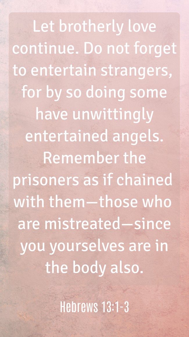  Let brotherly love continue. Do not forget to entertain strangers, for by so doing some have unwittingly entertained angels. Remember the prisoners as if chained with them—those who are mistreated—since you yourselves are in the body also.   - Hebrews 13:1-3 