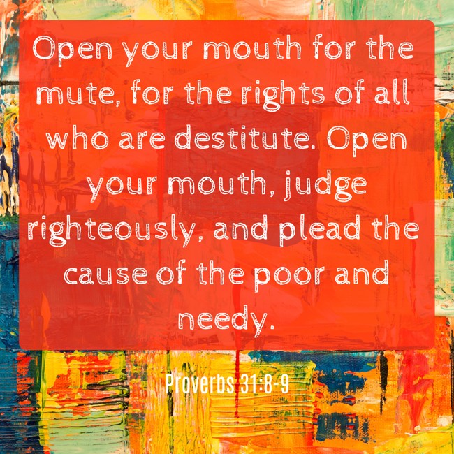  Open your mouth for the mute, for the rights of all who are destitute. Open your mouth, judge righteously, and plead the cause of the poor and needy.   - Proverbs 31:8-9 