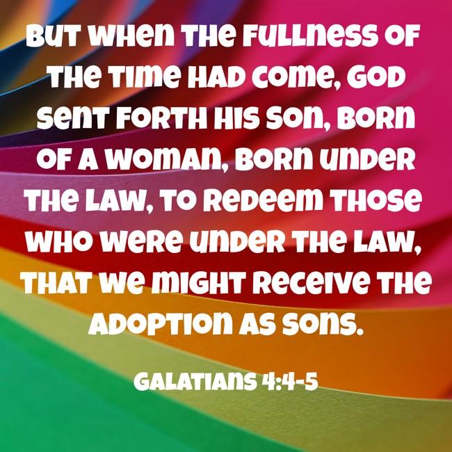  But when the fullness of the time had come, God sent forth His Son, born of a woman, born under the law, to redeem those who were under the law, that we might receive the adoption as sons.   - Galatians 4:4-5 