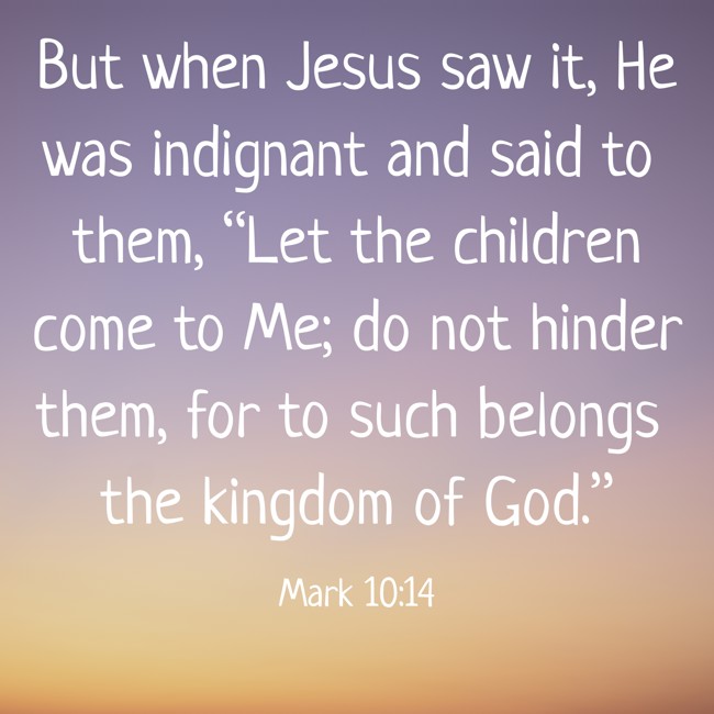 But when Jesus saw it, He was indignant and said to them, “Let the children come to Me; do not hinder them, for to such belongs the kingdom of God.”   - Mark 10:14 