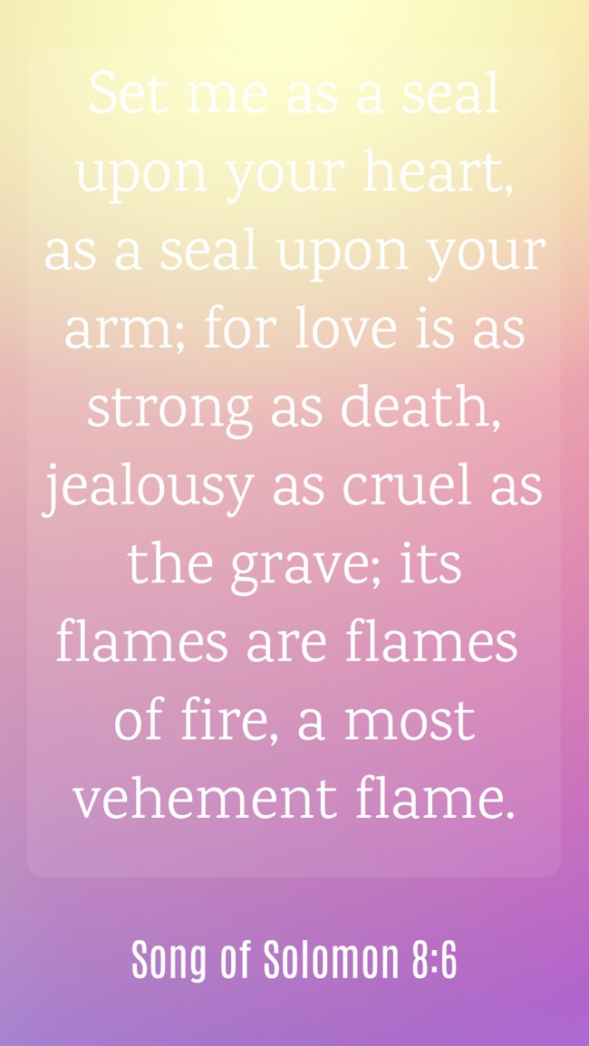  Set me as a seal upon your heart, as a seal upon your arm; for love is as strong as death, jealousy as cruel as the grave; its flames are flames of fire, a most vehement flame.   - Song of Solomon 8:6 