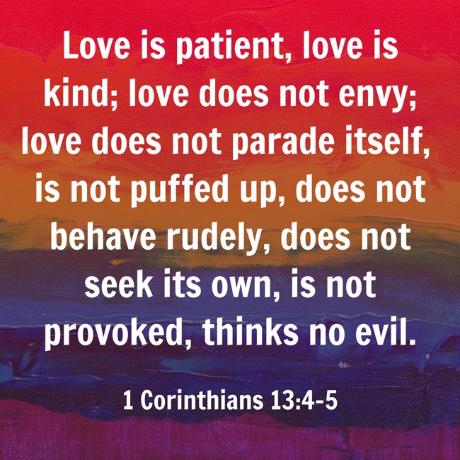  Love is patient, love is kind; love does not envy; love does not parade itself, is not puffed up, does not behave rudely, does not seek its own, is not provoked, thinks no evil.   - 1 Corinthians 13:4-5 