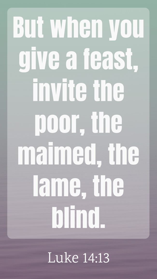  But when you give a feast, invite the poor, the maimed, the lame, the blind.   - Luke 14:13 