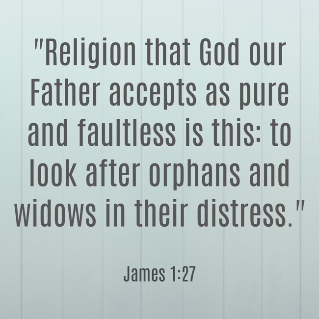  Religion that God our Father accepts as pure and faultless is this: to look after orphans and widows in their distress.   - James 1:27 