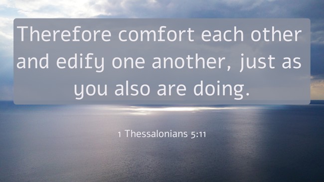  Therefore comfort each other and edify one another, just as you also are doing.   - 1 Thessalonians 5:11 