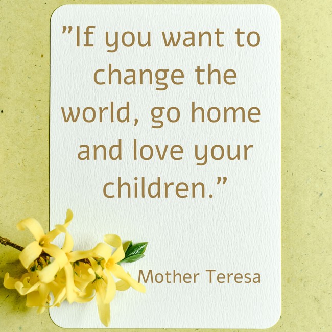  If you want to change the world, go home and love your children.   - Mother Teresa 