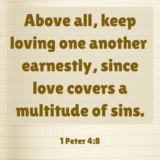 Above all, keep loving one another earnestly, since love covers a multitude of sins. - 1 Peter 4:8