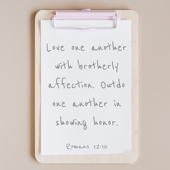 Love one another with brotherly affection. Outdo one another in showing honor. - Romans 12:10