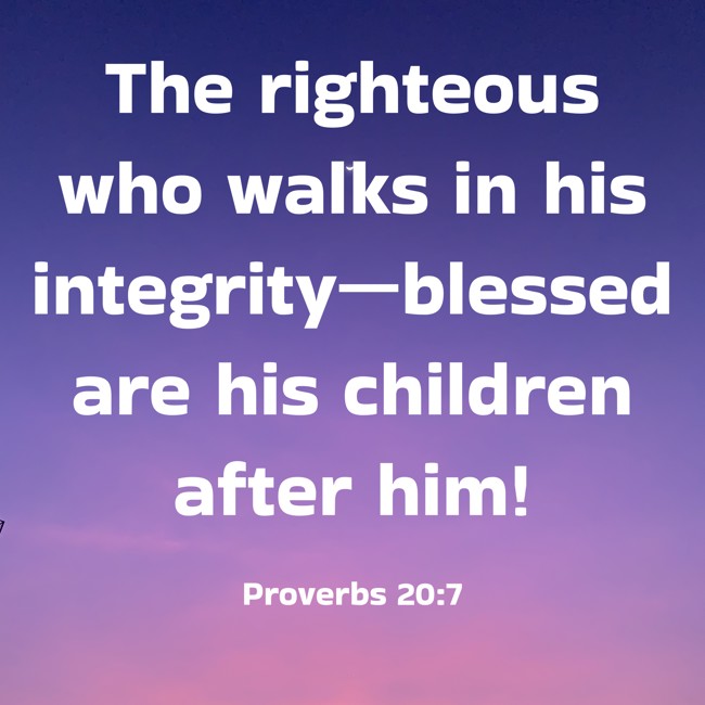 The righteous who walks in his integrity—blessed are his children after him! - Proverbs 20:7