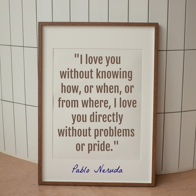  I love you without knowing how, or when, or from where, I love you directly without problems or pride.   - Pablo Neruda 