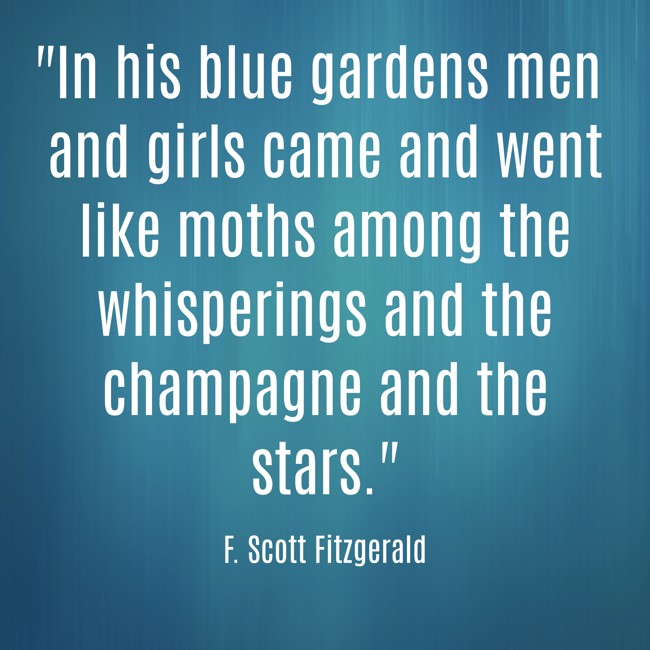  In his blue gardens men and girls came and went like moths among the whisperings and the champagne and the stars.   - F. Scott Fitzgerald 
