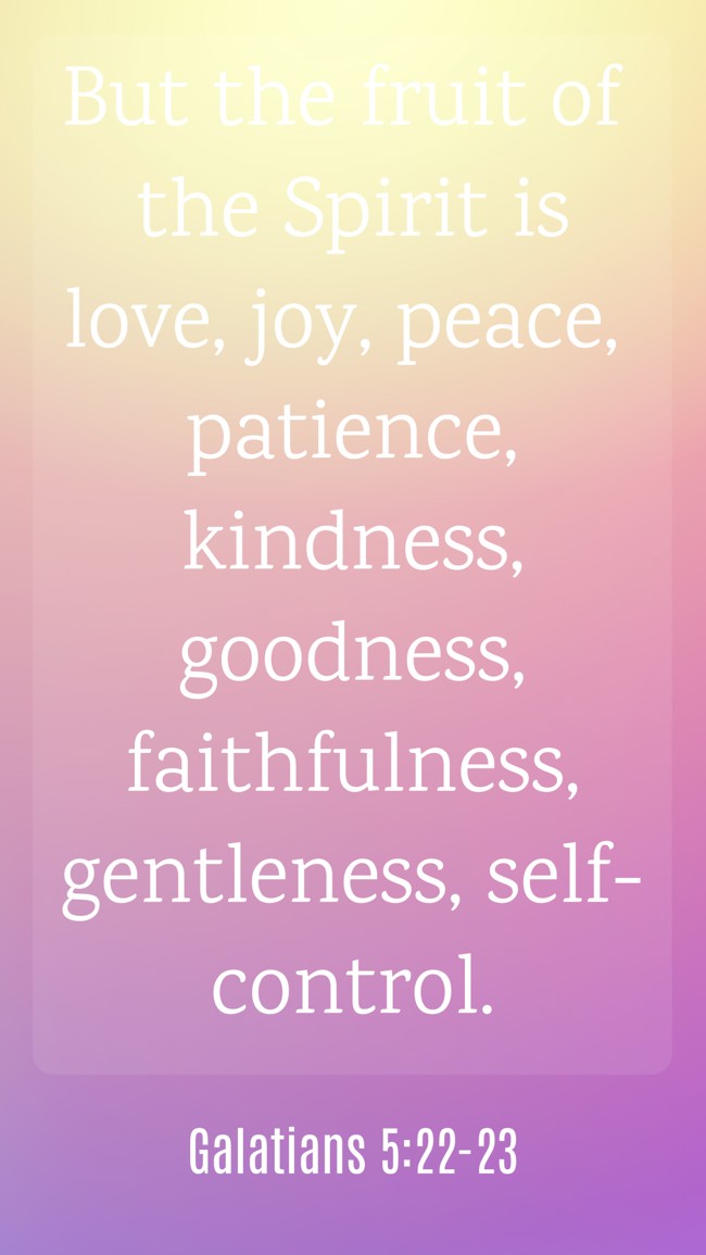 But the fruit of the Spirit is love, joy, peace, patience, kindness, goodness, faithfulness, gentleness, self-control. - Galatians 5:22-23