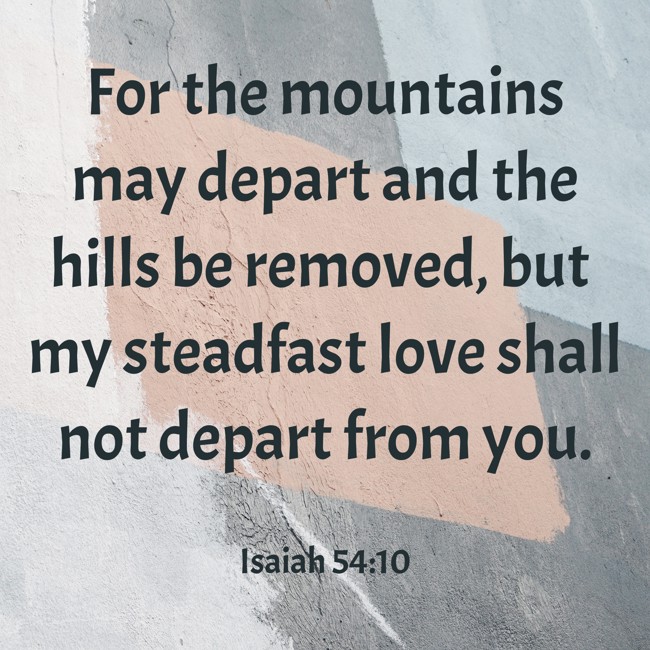 For the mountains may depart and the hills be removed, but my steadfast love shall not depart from you. - Isaiah 54:10
